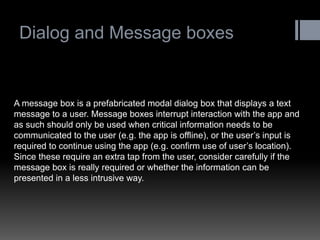 Dialog and Message boxes 
A message box is a prefabricated modal dialog box that displays a text message to a user. Message boxes interrupt interaction with the app and as such should only be used when critical information needs to be communicated to the user (e.g. the app is offline), or the user‟s input is required to continue using the app (e.g. confirm use of user‟s location). Since these require an extra tap from the user, consider carefully if the message box is really required or whether the information can be presented in a less intrusive way.  