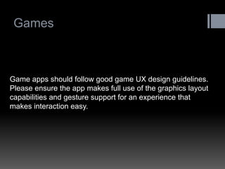 Games 
Game apps should follow good game UX design guidelines. Please ensure the app makes full use of the graphics layout capabilities and gesture support for an experience that makes interaction easy.  
