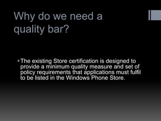 Why do we need a quality bar? 
The existing Store certification is designed to provide a minimum quality measure and set of policy requirements that applications must fulfil to be listed in the Windows Phone Store.  