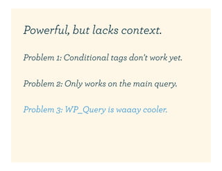 Powerful, but lacks context.

Problem 1: Conditional tags don't work yet.

Problem 2: Only works on the main query.

Problem 3: WP_Query is waaay cooler.
 