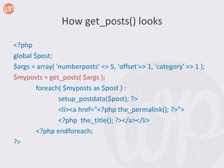 How get_posts() looks

<?php
global $post;
$args = array( 'numberposts' => 5, 'offset'=> 1, 'category' => 1 );
$myposts = get_posts( $args );
        foreach( $myposts as $post ) :
                setup_postdata($post); ?>
                <li><a href="<?php the_permalink(); ?>">
                <?php the_title(); ?></a></li>
        <?php endforeach;
?>
 