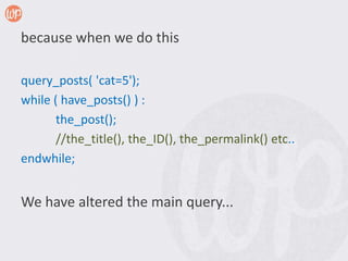 because when we do this

query_posts( 'cat=5');
while ( have_posts() ) :
       the_post();
       //the_title(), the_ID(), the_permalink() etc..
endwhile;


We have altered the main query...
 