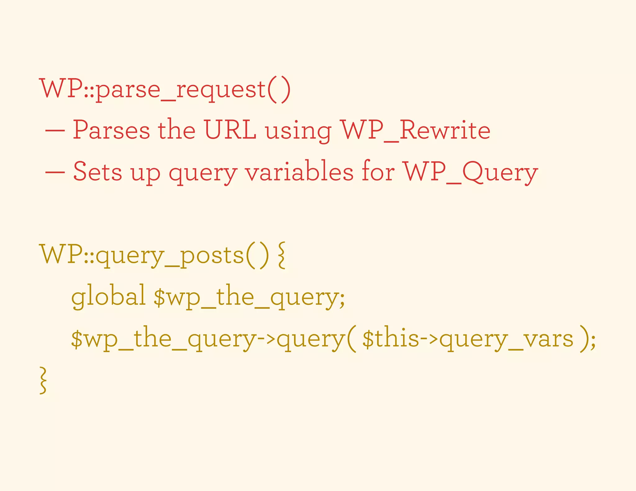 WP::parse_request( )
— Parses the URL using WP_Rewrite
— Sets up query variables for WP_Query

WP::query_posts( ) {
  global $wp_the_query;
  $wp_the_query->query( $this->query_vars );
}
 