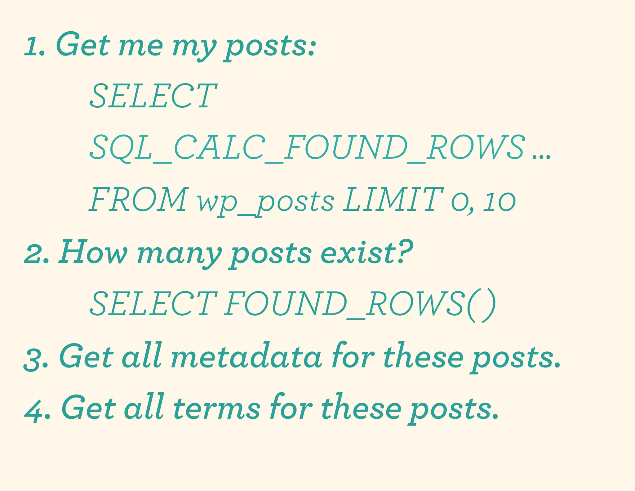 1. Get me my posts:
    SELECT
    SQL_CALC_FOUND_ROWS …
    FROM wp_posts LIMIT 0, 10
2. How many posts exist?
    SELECT FOUND_ROWS( )
3. Get all metadata for these posts.
4. Get all terms for these posts.
 