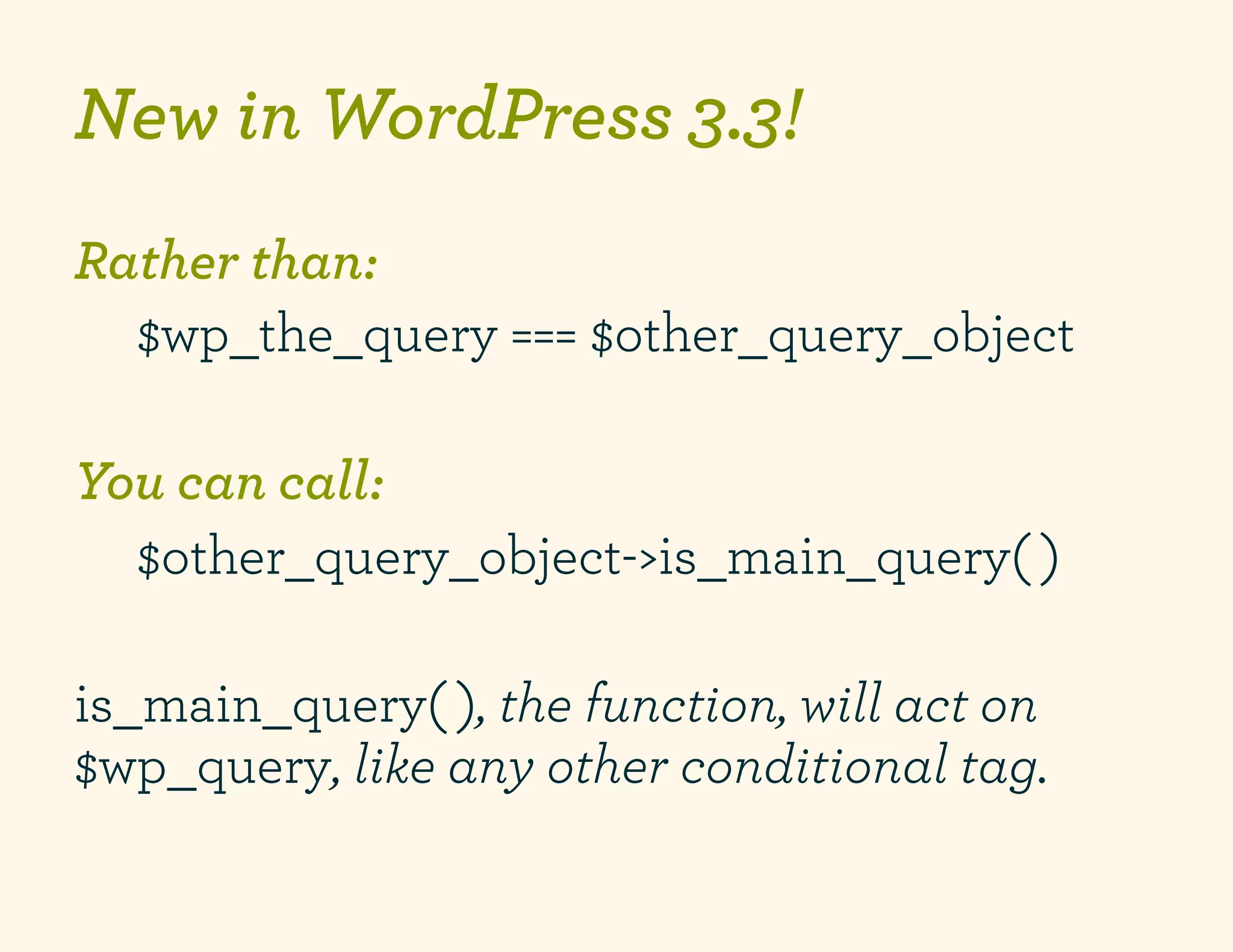 New in WordPress 3.3!
Rather than:
     $wp_the_query === $other_query_object
	
  
You can call:
     $other_query_object->is_main_query( )
	
  
is_main_query( ), the function, will act on
$wp_query, like any other conditional tag.
 