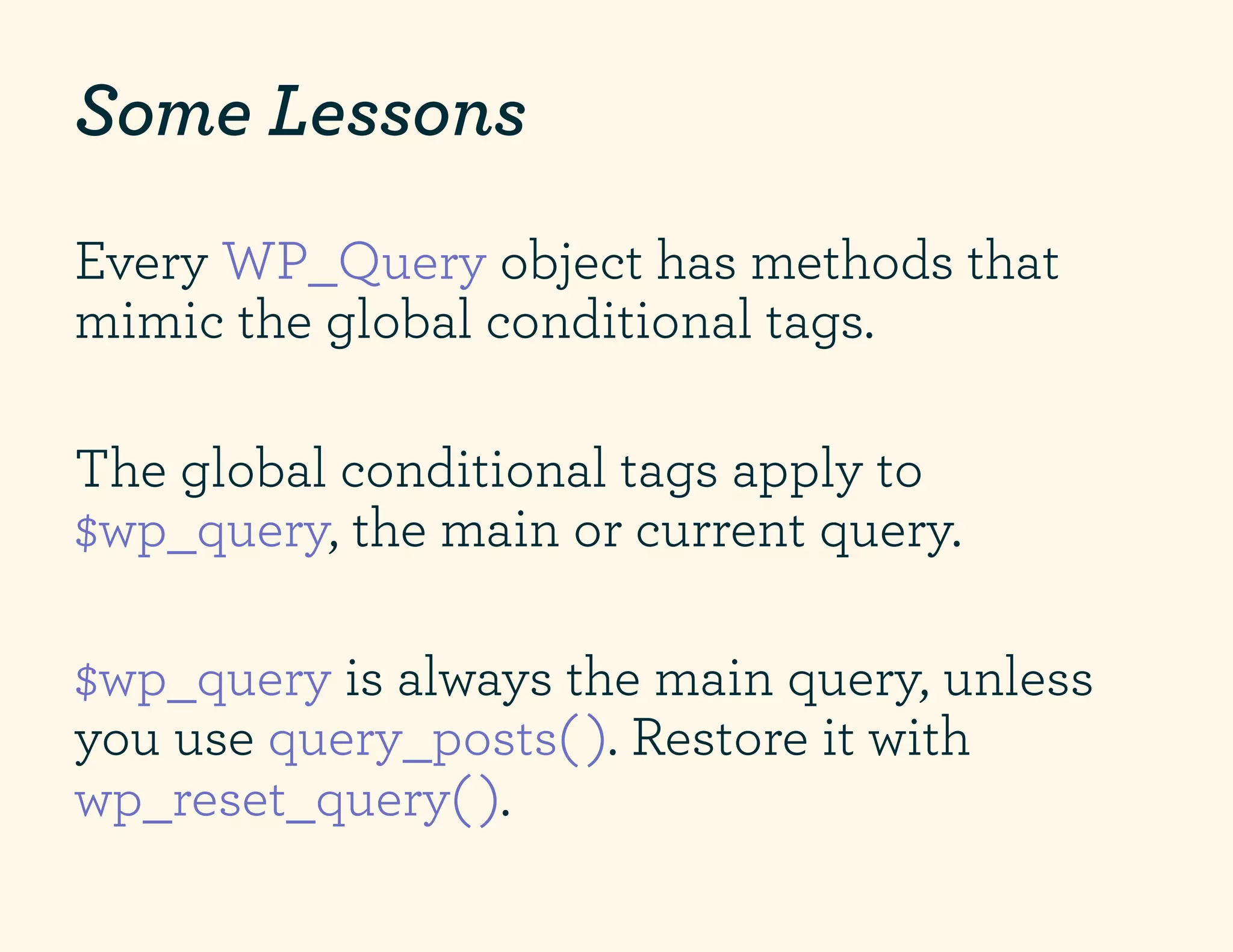 Some Lessons
Every WP_Query object has methods that
mimic the global conditional tags.

The global conditional tags apply to
$wp_query, the main or current query.

$wp_query is always the main query, unless
you use query_posts( ). Restore it with
wp_reset_query( ).
 