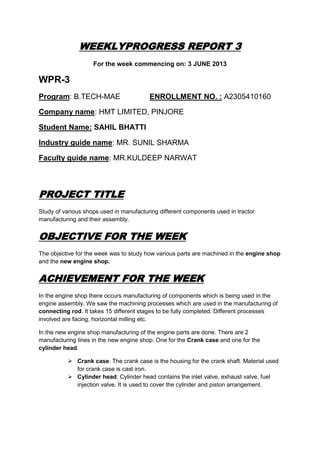 WEEKLYPROGRESS REPORT 3
For the week commencing on: 3 JUNE 2013
WPR-3
Program: B.TECH-MAE ENROLLMENT NO. : A2305410160
Company name: HMT LIMITED, PINJORE
Student Name: SAHIL BHATTI
Industry guide name: MR. SUNIL SHARMA
Faculty guide name: MR.KULDEEP NARWAT
PROJECT TITLE
Study of various shops used in manufacturing different components used in tractor
manufacturing and their assembly.
OBJECTIVE FOR THE WEEK
The objective for the week was to study how various parts are machined in the engine shop
and the new engine shop.
ACHIEVEMENT FOR THE WEEK
In the engine shop there occurs manufacturing of components which is being used in the
engine assembly. We saw the machining processes which are used in the manufacturing of
connecting rod. It takes 15 different stages to be fully completed. Different processes
involved are facing, horizontal milling etc.
In the new engine shop manufacturing of the engine parts are done. There are 2
manufacturing lines in the new engine shop: One for the Crank case and one for the
cylinder head.
 Crank case: The crank case is the housing for the crank shaft. Material used
for crank case is cast iron.
 Cylinder head: Cylinder head contains the inlet valve, exhaust valve, fuel
injection valve. It is used to cover the cylinder and piston arrangement.
 