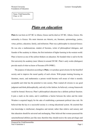 Western University Lecturer: SoeungSopha
Foundation of Education
Prepared by: PrakChanmolika
Year 4 Semester 1 Page 1
Plato on education
Plato he was born on 427 BC in Athens, Greece and he died on 347 BC, Athens, Greece. His
nationality is Greece. His main interests are rhetoric, art, literature, epistemology, justice,
virtue, politics, education, family, and militarism. Plato was a philosopher in classical Greece.
He was also a mathematician, student of Socrates, writer of philosophical dialogues, and
founder of the academy in Athens, the first institution of higher learning in the western world.
Plato is known as one of the earliest thinkers on education. He founded what is said to be the
first university his academy (near Athens) in around 385 BC. Plato’s early works (dialogues)
provide much of what we know of Socrates (470-399BC).
The purpose of education according to Plato, is to produce good citizens for the benefitof
society and to improve the moral quality of each citizen. With proper training focusing on
literature, music, and mathematics a person would become well aware of what is morally
acceptable and what has the potential to ruin society. Plato wanted all citizens to use good
judgment and think philosophically, and only in this fashion, he believed, a strong framework
would be formed. However, Plato’s philosophical education has a definite political function.
It puts a mark on the rulers, and it establishes a barrier between the rulers and the ruled.
Wisdom is acquired largely for the sake of establishing a permanent political class rule. He
believed that the key to a successful society is a strong educational system. He asserted that
true knowledge is intellectual, changeless and eternal, rather than relative and sensory and
that education should be universal and unchanging. Plato believed that women possessed the
sameintellectual abilities just like men; therefore they should receive the same privileges and
Name: PrakChanmolika
Class: w 101
 