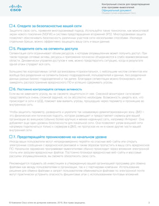 © Компания Cisco и/или ее дочерние компании, 2016. Все права защищены. 3
Контрольный список для предотвращения
атак программ-вымогателей
Официальный документ
Общедоступная информация Cisco
4. Следите за безопасностью вашей сети
Защитите свою сеть, применяя многоуровневый подход. Используйте такие технологии, как межсетевой
экран нового поколения (NGFW) и система предотвращения вторжений (IPS). Многоуровневая защита
позволяет обеспечивать безопасность различных участков сети несколькими способами. Изолируя
отдельные бреши, можно эффективно защищать вашу сеть и ваши данные.
5. Разделите сеть на сегменты доступа
Сегментация сети ограничивает объем ресурсов, к которым злоумышленник может получить доступ. При
таком подходе сетевые активы, ресурсы и приложения логически объединяются в слабо взаимосвязанные
области. Динамически управляя доступом к ним, можно предотвратить ситуацию, когда в результате
одной атаки страдает вся сеть.
Большинство корпоративных сетей организованы «горизонтально», с небольшим числом сегментов или
вообще без разделения на сегменты бизнес-подразделений, пользователей и данных, без разделения
данных разных бизнес-подразделений и так далее. Благодаря сегментации можно блокировать или
замедлить распространение вредоносного ПО и успешно сдерживать угрозы.
6. Постоянно контролируйте сетевую активность
Если вы не замечаете угрозу, вы не сможете защититься от нее. Сквозной мониторинг сети может
представляться очень сложной задачей, но он абсолютно необходим. Возможность увидеть все, что
происходит в сети и ЦОД, поможет вам выявить угрозы, прошедшие через периметр и проникшие во
внутреннюю сеть.
Чтобы защитить периметр, разверните и укрепите так называемую демилитаризованную зону. ДМЗ —
это физическая или логическая подсеть, которая размещает и предоставляет сервисы для вашей
организации во внешнюю (обычно более крупную и менее надежную) сеть, например Интернет. Она
добавляет еще один уровень безопасности для локальной сети. Она позволяет узлам внешней сети
напрямую подключаться только к серверам в ДМЗ, не пропуская их ни в какие другие части вашей
внутренней сети.
7. Предотвращайте проникновение на начальном уровне
Иногда ваши пользователи могут непреднамеренно перейти на опасные веб-сайты или открыть
электронные сообщения с вредоносной рекламой и таким образом пропустить в вашу сеть вредоносное
ПО. Начальное заражение программами-вымогателями обычно происходит через вложения электронной
почты или загрузки вредоносных файлов. Постоянно блокируя вредоносные веб-сайты и массовые
рассылки злоумышленников, вы сможете обезопасить свою сеть.
Рекомендуется подумать об инвестициях в утвержденную вашей организацией программу для обмена
файлами как между пользователями в организации, так и с партнерами компании. Использование
решения для обмена файлами и запрет пользователям обмениваться файлами по электронной почте
могут практически устранить опасность фишинговых атак с использованием почтовых вложений.
 