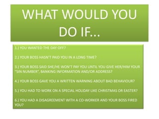 WHAT WOULD YOU DO IF...1.) YOU WANTED THE DAY OFF?2.) YOUR BOSS HASN’T PAID YOU IN A LONG TIME?3.) YOUR BOSS SAID SHE/HE WON’T PAY YOU UNTIL YOU GIVE HER/HIM YOUR “SIN NUMBER”, BANKING INFORMATION AND/OR ADDRESS?4.) YOUR BOSS GAVE YOU A WRITTEN WARNING ABOUT BAD BEHAVIOUR?5.) YOU HAD TO WORK ON A SPECIAL HOLIDAY LIKE CHRISTMAS OR EASTER?6.) YOU HAD A DISAGREEMENT WITH A CO-WORKER AND YOUR BOSS FIRED YOU?