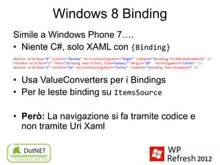 Windows 8 Binding
Simile a Windows Phone 7….
• Niente C#, solo XAML con {Binding}


• Usa ValueConverters per i Bindings
• Per le leste binding su ItemsSource

• Però: La navigazione si fa tramite codice e
  non tramite Uri Xaml
 
