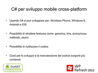 C# per sviluppo mobile cross-platform

• Usando C# si può sviluppare per: Windows Phone, Windows 8,
  Android e iOS


• Possibilità di sfruttare features come: generics, linq, anonymous
  methods, async


• Possibilità di riutilizzare il codice


• Costi per lo sviluppo e la manutenzione del codice sorgenti più
  contenuti
 