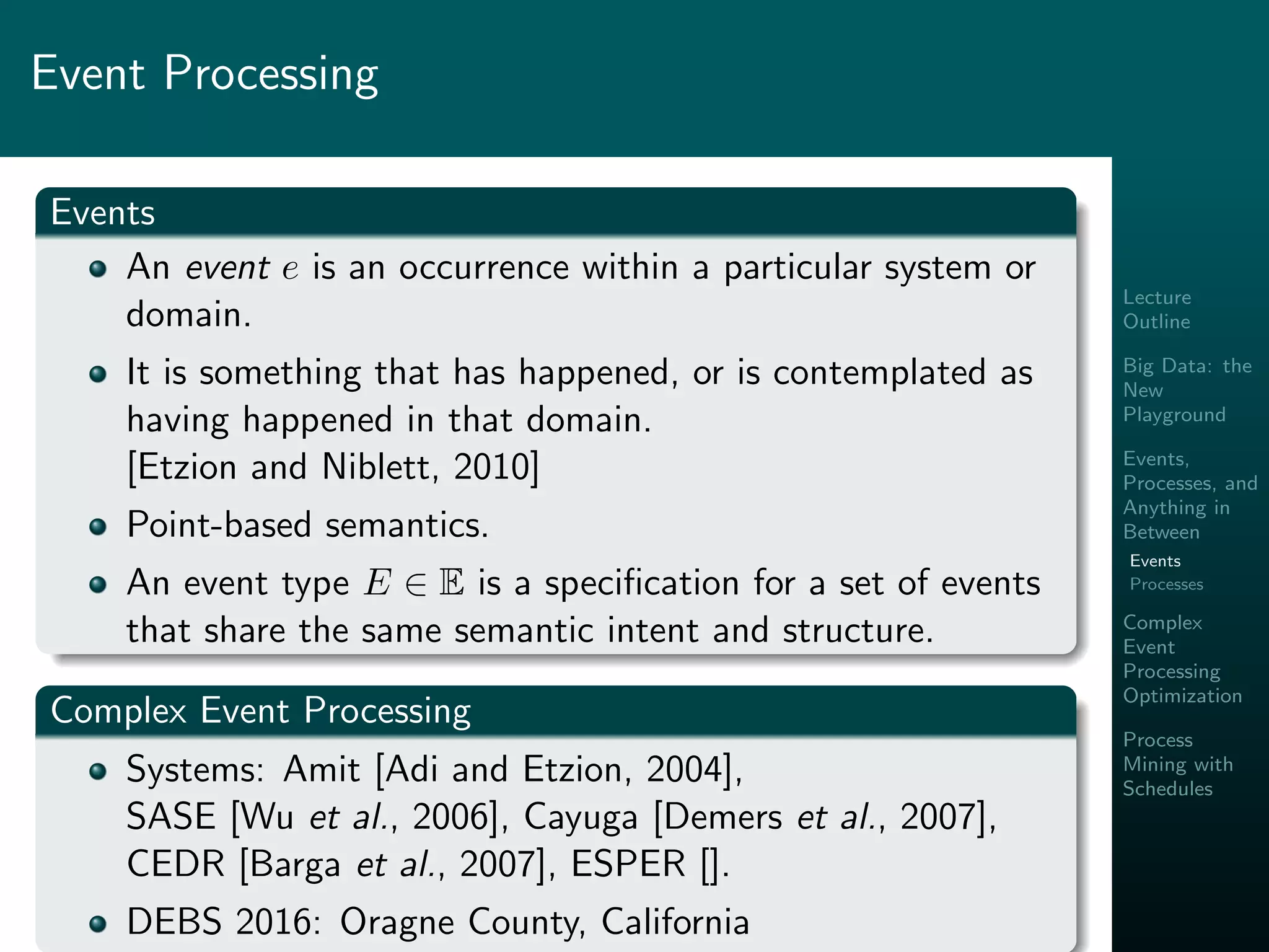 Lecture
Outline
Big Data: the
New
Playground
Events,
Processes, and
Anything in
Between
Events
Processes
Complex
Event
Processing
Optimization
Process
Mining with
Schedules
Event Processing
Events
An event e is an occurrence within a particular system or
domain.
It is something that has happened, or is contemplated as
having happened in that domain.
[Etzion and Niblett, 2010]
Point-based semantics.
An event type E ∈ E is a speciﬁcation for a set of events
that share the same semantic intent and structure.
Complex Event Processing
Systems: Amit [Adi and Etzion, 2004],
SASE [Wu et al., 2006], Cayuga [Demers et al., 2007],
CEDR [Barga et al., 2007], ESPER [].
DEBS 2016: Oragne County, California
 