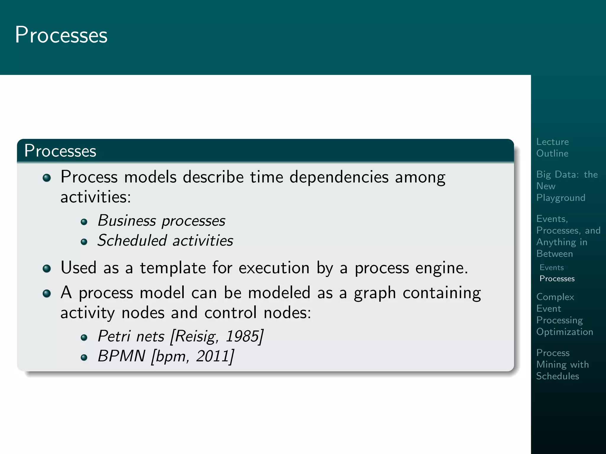 Lecture
Outline
Big Data: the
New
Playground
Events,
Processes, and
Anything in
Between
Events
Processes
Complex
Event
Processing
Optimization
Process
Mining with
Schedules
Processes
Processes
Process models describe time dependencies among
activities:
Business processes
Scheduled activities
Used as a template for execution by a process engine.
A process model can be modeled as a graph containing
activity nodes and control nodes:
Petri nets [Reisig, 1985]
BPMN [bpm, 2011]
 