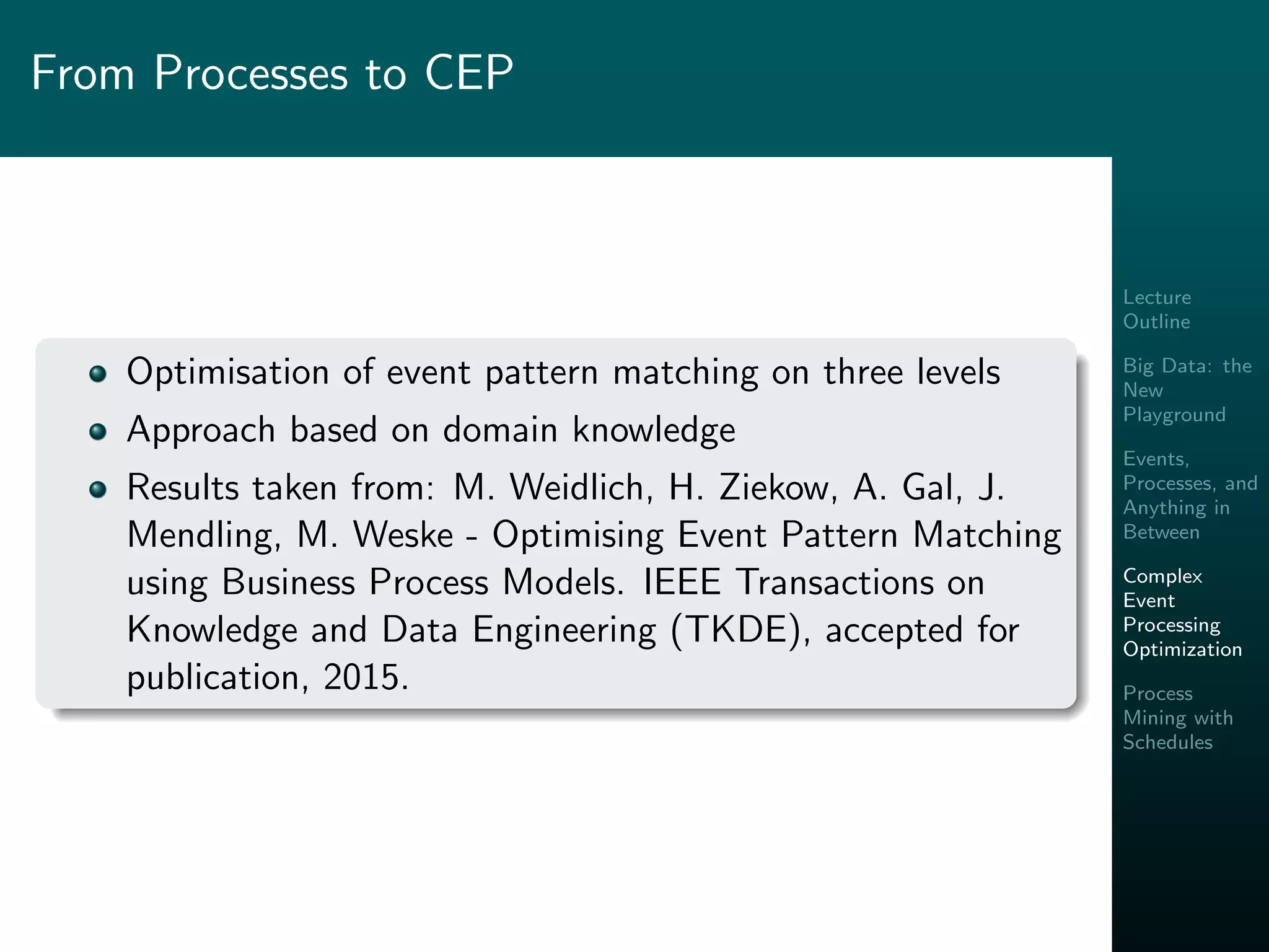 Lecture
Outline
Big Data: the
New
Playground
Events,
Processes, and
Anything in
Between
Complex
Event
Processing
Optimization
Process
Mining with
Schedules
From Processes to CEP
Optimisation of event pattern matching on three levels
Approach based on domain knowledge
Results taken from: M. Weidlich, H. Ziekow, A. Gal, J.
Mendling, M. Weske - Optimising Event Pattern Matching
using Business Process Models. IEEE Transactions on
Knowledge and Data Engineering (TKDE), accepted for
publication, 2015.
 