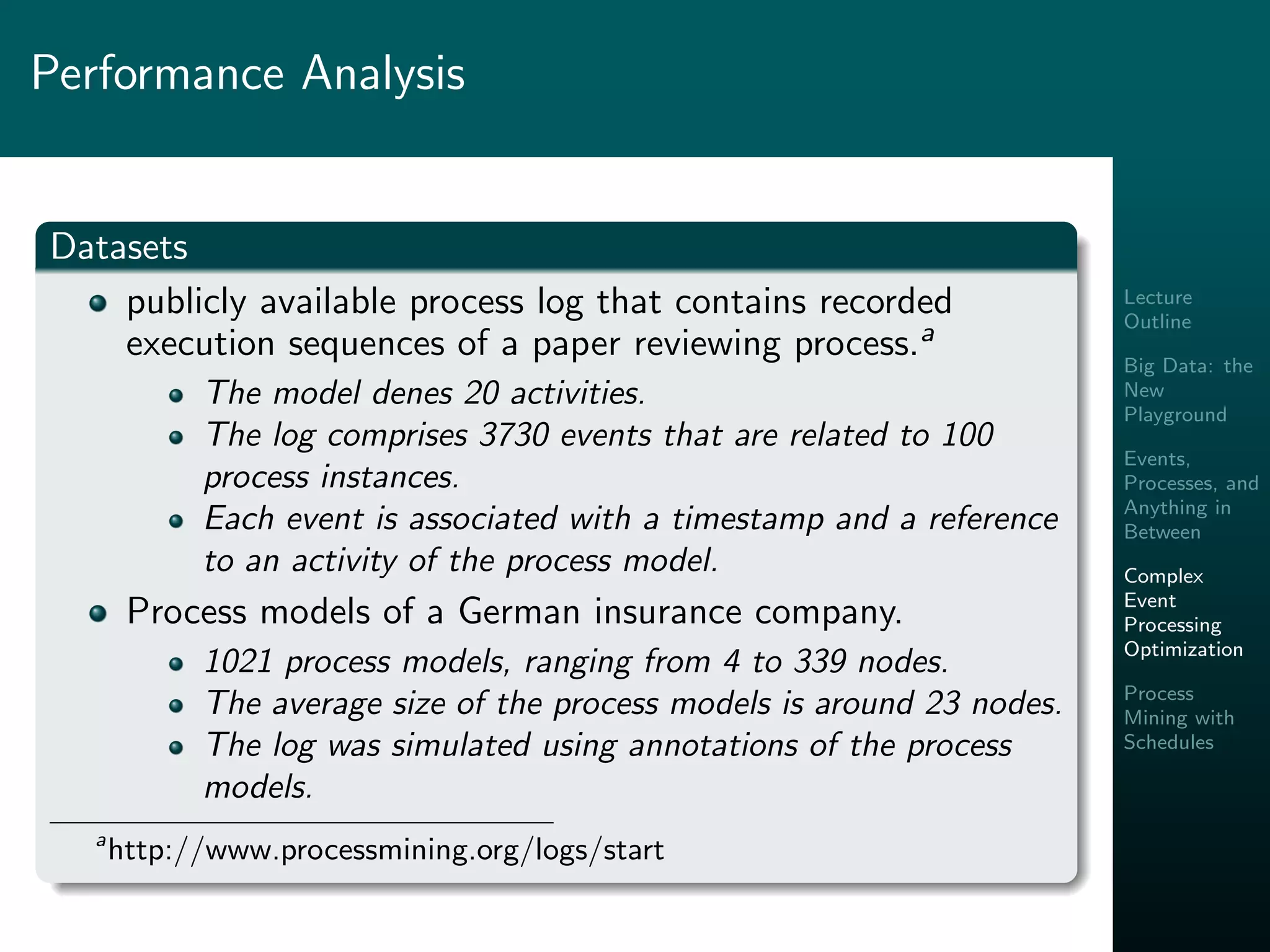 Lecture
Outline
Big Data: the
New
Playground
Events,
Processes, and
Anything in
Between
Complex
Event
Processing
Optimization
Process
Mining with
Schedules
Performance Analysis
Datasets
publicly available process log that contains recorded
execution sequences of a paper reviewing process.a
The model denes 20 activities.
The log comprises 3730 events that are related to 100
process instances.
Each event is associated with a timestamp and a reference
to an activity of the process model.
Process models of a German insurance company.
1021 process models, ranging from 4 to 339 nodes.
The average size of the process models is around 23 nodes.
The log was simulated using annotations of the process
models.
a
http://www.processmining.org/logs/start
 