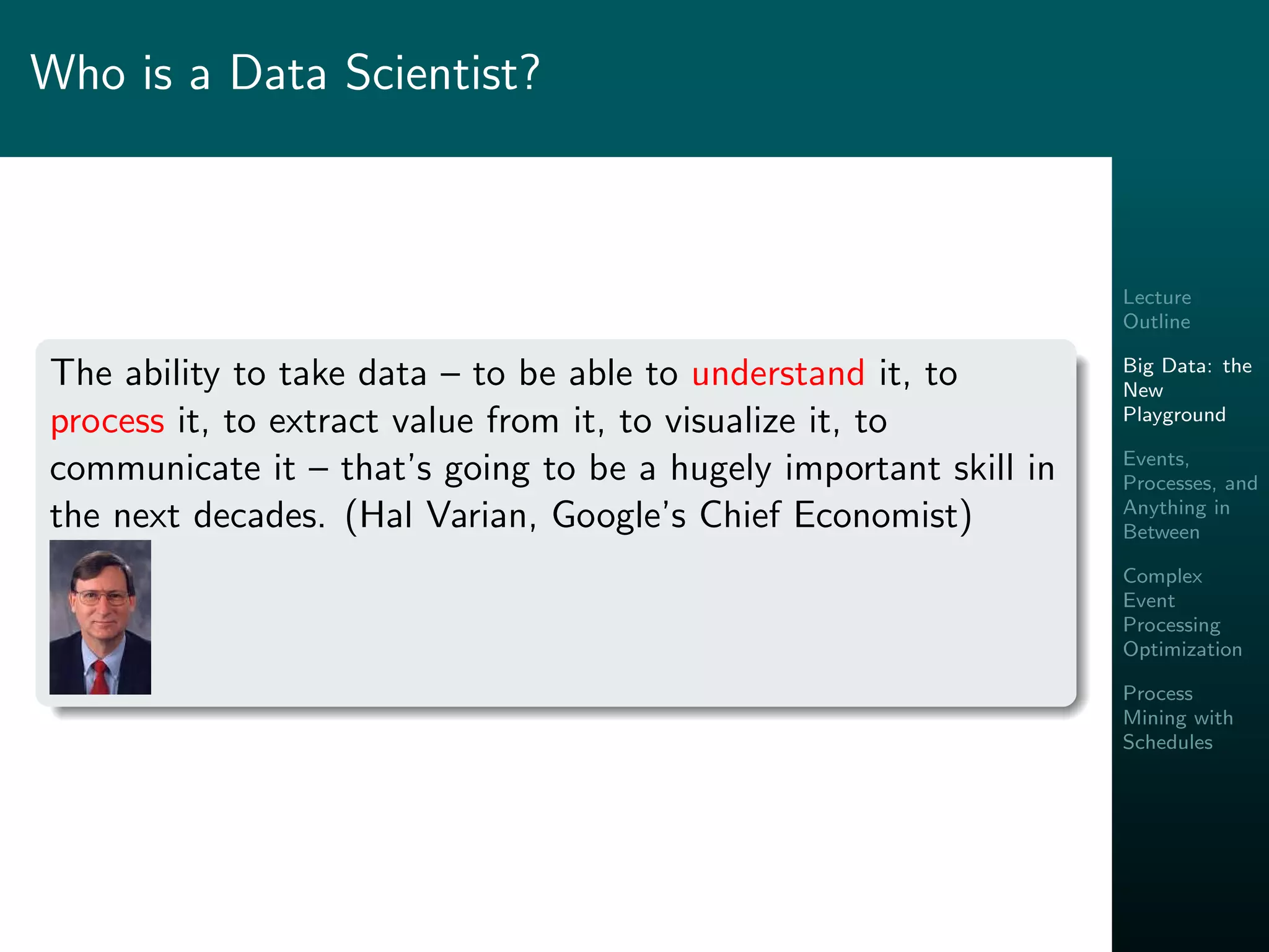 Lecture
Outline
Big Data: the
New
Playground
Events,
Processes, and
Anything in
Between
Complex
Event
Processing
Optimization
Process
Mining with
Schedules
Who is a Data Scientist?
The ability to take data – to be able to understand it, to
process it, to extract value from it, to visualize it, to
communicate it – that’s going to be a hugely important skill in
the next decades. (Hal Varian, Google’s Chief Economist)
 