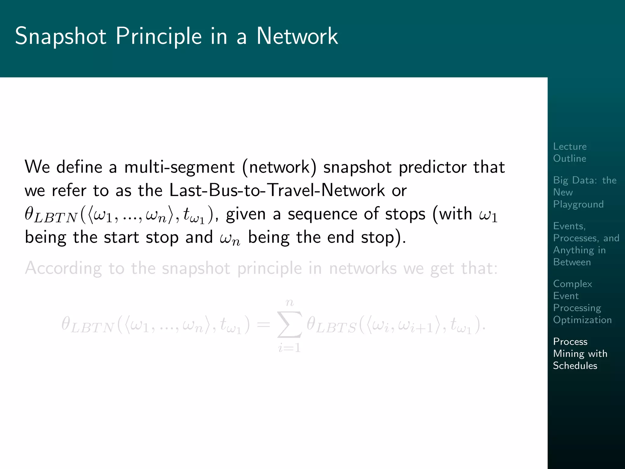 Lecture
Outline
Big Data: the
New
Playground
Events,
Processes, and
Anything in
Between
Complex
Event
Processing
Optimization
Process
Mining with
Schedules
Snapshot Principle in a Network
We deﬁne a multi-segment (network) snapshot predictor that
we refer to as the Last-Bus-to-Travel-Network or
θLBTN ( ω1, ..., ωn , tω1 ), given a sequence of stops (with ω1
being the start stop and ωn being the end stop).
According to the snapshot principle in networks we get that:
θLBTN ( ω1, ..., ωn , tω1 ) =
n
i=1
θLBTS( ωi, ωi+1 , tω1 ).
 
