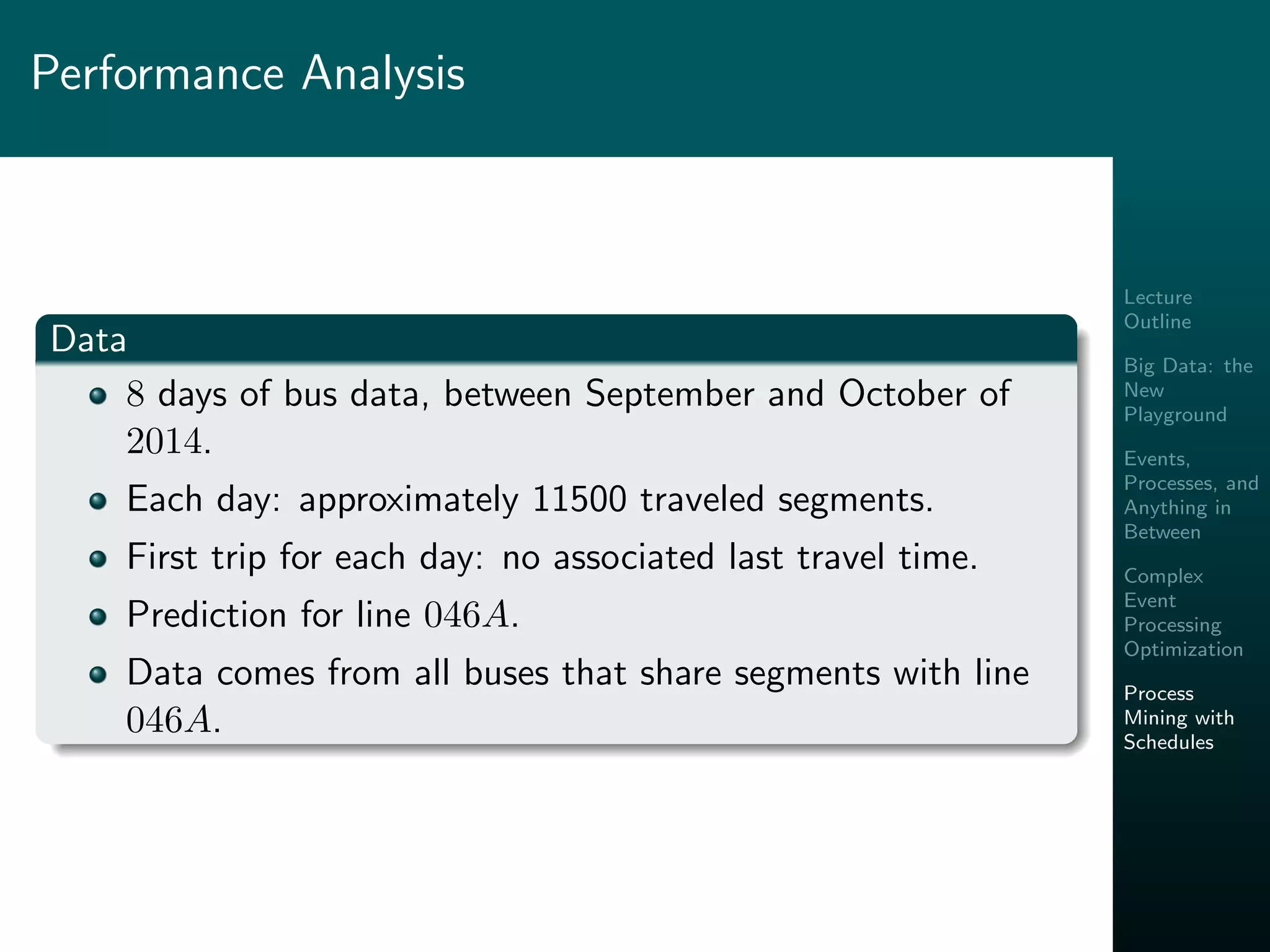 Lecture
Outline
Big Data: the
New
Playground
Events,
Processes, and
Anything in
Between
Complex
Event
Processing
Optimization
Process
Mining with
Schedules
Performance Analysis
Data
8 days of bus data, between September and October of
2014.
Each day: approximately 11500 traveled segments.
First trip for each day: no associated last travel time.
Prediction for line 046A.
Data comes from all buses that share segments with line
046A.
 