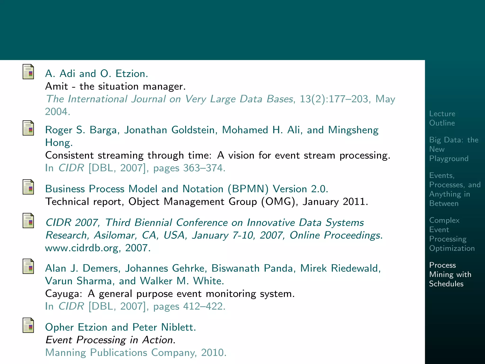 Lecture
Outline
Big Data: the
New
Playground
Events,
Processes, and
Anything in
Between
Complex
Event
Processing
Optimization
Process
Mining with
Schedules
A. Adi and O. Etzion.
Amit - the situation manager.
The International Journal on Very Large Data Bases, 13(2):177–203, May
2004.
Roger S. Barga, Jonathan Goldstein, Mohamed H. Ali, and Mingsheng
Hong.
Consistent streaming through time: A vision for event stream processing.
In CIDR [DBL, 2007], pages 363–374.
Business Process Model and Notation (BPMN) Version 2.0.
Technical report, Object Management Group (OMG), January 2011.
CIDR 2007, Third Biennial Conference on Innovative Data Systems
Research, Asilomar, CA, USA, January 7-10, 2007, Online Proceedings.
www.cidrdb.org, 2007.
Alan J. Demers, Johannes Gehrke, Biswanath Panda, Mirek Riedewald,
Varun Sharma, and Walker M. White.
Cayuga: A general purpose event monitoring system.
In CIDR [DBL, 2007], pages 412–422.
Opher Etzion and Peter Niblett.
Event Processing in Action.
Manning Publications Company, 2010.
 