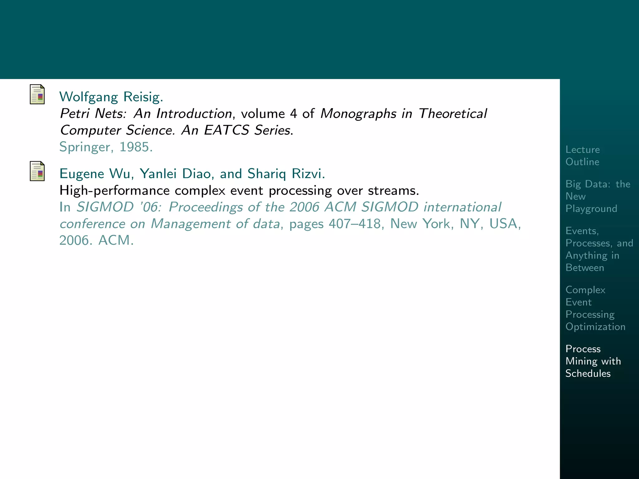 Lecture
Outline
Big Data: the
New
Playground
Events,
Processes, and
Anything in
Between
Complex
Event
Processing
Optimization
Process
Mining with
Schedules
Wolfgang Reisig.
Petri Nets: An Introduction, volume 4 of Monographs in Theoretical
Computer Science. An EATCS Series.
Springer, 1985.
Eugene Wu, Yanlei Diao, and Shariq Rizvi.
High-performance complex event processing over streams.
In SIGMOD ’06: Proceedings of the 2006 ACM SIGMOD international
conference on Management of data, pages 407–418, New York, NY, USA,
2006. ACM.
 