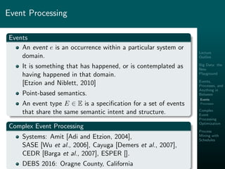 Lecture
Outline
Big Data: the
New
Playground
Events,
Processes, and
Anything in
Between
Events
Processes
Complex
Event
Processing
Optimization
Process
Mining with
Schedules
Event Processing
Events
An event e is an occurrence within a particular system or
domain.
It is something that has happened, or is contemplated as
having happened in that domain.
[Etzion and Niblett, 2010]
Point-based semantics.
An event type E ∈ E is a speciﬁcation for a set of events
that share the same semantic intent and structure.
Complex Event Processing
Systems: Amit [Adi and Etzion, 2004],
SASE [Wu et al., 2006], Cayuga [Demers et al., 2007],
CEDR [Barga et al., 2007], ESPER [].
DEBS 2016: Oragne County, California
 