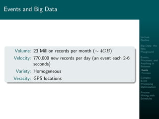 Lecture
Outline
Big Data: the
New
Playground
Events,
Processes, and
Anything in
Between
Events
Processes
Complex
Event
Processing
Optimization
Process
Mining with
Schedules
Events and Big Data
Volume: 23 Million records per month (∼ 4GB)
Velocity: 770,000 new records per day (an event each 2-6
seconds)
Variety: Homogeneous
Veracity: GPS locations
 