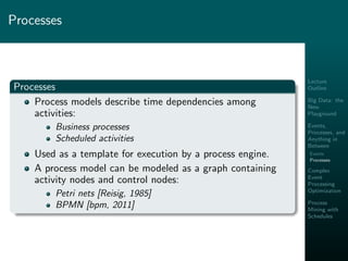 Lecture
Outline
Big Data: the
New
Playground
Events,
Processes, and
Anything in
Between
Events
Processes
Complex
Event
Processing
Optimization
Process
Mining with
Schedules
Processes
Processes
Process models describe time dependencies among
activities:
Business processes
Scheduled activities
Used as a template for execution by a process engine.
A process model can be modeled as a graph containing
activity nodes and control nodes:
Petri nets [Reisig, 1985]
BPMN [bpm, 2011]
 