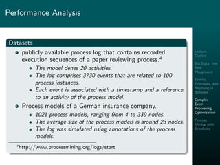 Lecture
Outline
Big Data: the
New
Playground
Events,
Processes, and
Anything in
Between
Complex
Event
Processing
Optimization
Process
Mining with
Schedules
Performance Analysis
Datasets
publicly available process log that contains recorded
execution sequences of a paper reviewing process.a
The model denes 20 activities.
The log comprises 3730 events that are related to 100
process instances.
Each event is associated with a timestamp and a reference
to an activity of the process model.
Process models of a German insurance company.
1021 process models, ranging from 4 to 339 nodes.
The average size of the process models is around 23 nodes.
The log was simulated using annotations of the process
models.
a
http://www.processmining.org/logs/start
 