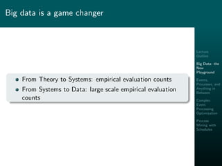 Lecture
Outline
Big Data: the
New
Playground
Events,
Processes, and
Anything in
Between
Complex
Event
Processing
Optimization
Process
Mining with
Schedules
Big data is a game changer
From Theory to Systems: empirical evaluation counts
From Systems to Data: large scale empirical evaluation
counts
 