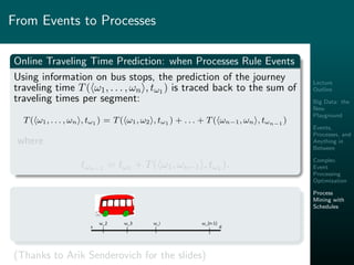 Lecture
Outline
Big Data: the
New
Playground
Events,
Processes, and
Anything in
Between
Complex
Event
Processing
Optimization
Process
Mining with
Schedules
From Events to Processes
Online Traveling Time Prediction: when Processes Rule Events
Using information on bus stops, the prediction of the journey
traveling time T( ω1, . . . , ωn , tω1 ) is traced back to the sum of
traveling times per segment:
T( ω1, . . . , ωn , tω1 ) = T( ω1, ω2 , tω1 ) + . . . + T( ωn−1, ωn , tωn−1 )
where
tωn−1 = tω1 + T( ω1, ωn−1 , tω1 ).
s d
Traveling Time = Drive Time + Delay Time + Stop Time
ω_2 ω_3 ω_i ω_{n-1}
(Thanks to Arik Senderovich for the slides)
 