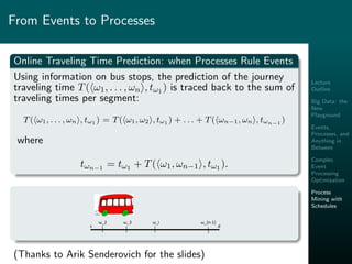 Lecture
Outline
Big Data: the
New
Playground
Events,
Processes, and
Anything in
Between
Complex
Event
Processing
Optimization
Process
Mining with
Schedules
From Events to Processes
Online Traveling Time Prediction: when Processes Rule Events
Using information on bus stops, the prediction of the journey
traveling time T( ω1, . . . , ωn , tω1 ) is traced back to the sum of
traveling times per segment:
T( ω1, . . . , ωn , tω1 ) = T( ω1, ω2 , tω1 ) + . . . + T( ωn−1, ωn , tωn−1 )
where
tωn−1 = tω1 + T( ω1, ωn−1 , tω1 ).
s d
Traveling Time = Drive Time + Delay Time + Stop Time
ω_2 ω_3 ω_i ω_{n-1}
(Thanks to Arik Senderovich for the slides)
 