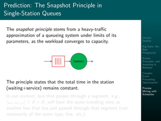 Lecture
Outline
Big Data: the
New
Playground
Events,
Processes, and
Anything in
Between
Complex
Event
Processing
Optimization
Process
Mining with
Schedules
Prediction: The Snapshot Principle in
Single-Station Queues
The snapshot principle stems from a heavy-traﬃc
approximation of a queueing system under limits of its
parameters, as the workload converges to capacity.
Station1
The principle states that the total time in the station
(waiting+service) remains constant.
In our context, bus that passes through a segment, e.g.,
ωi, ωi+1 ∈ S × S, will have the same traveling time as
another bus that has just passed through that segment (not
necessarily of the same type, line, etc.).
 