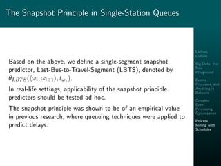 Lecture
Outline
Big Data: the
New
Playground
Events,
Processes, and
Anything in
Between
Complex
Event
Processing
Optimization
Process
Mining with
Schedules
The Snapshot Principle in Single-Station Queues
Based on the above, we deﬁne a single-segment snapshot
predictor, Last-Bus-to-Travel-Segment (LBTS), denoted by
θLBTS( ωi, ωi+1 , tω1 ).
In real-life settings, applicability of the snapshot principle
predictors should be tested ad-hoc.
The snapshot principle was shown to be of an empirical value
in previous research, where queueing techniques were applied to
predict delays.
 