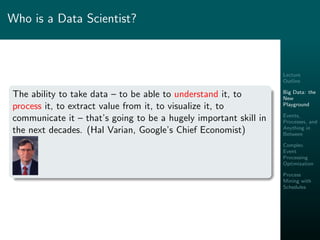 Lecture
Outline
Big Data: the
New
Playground
Events,
Processes, and
Anything in
Between
Complex
Event
Processing
Optimization
Process
Mining with
Schedules
Who is a Data Scientist?
The ability to take data – to be able to understand it, to
process it, to extract value from it, to visualize it, to
communicate it – that’s going to be a hugely important skill in
the next decades. (Hal Varian, Google’s Chief Economist)
 