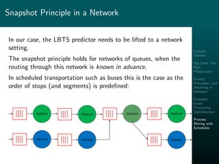 Lecture
Outline
Big Data: the
New
Playground
Events,
Processes, and
Anything in
Between
Complex
Event
Processing
Optimization
Process
Mining with
Schedules
Snapshot Principle in a Network
In our case, the LBTS predictor needs to be lifted to a network
setting.
The snapshot principle holds for networks of queues, when the
routing through this network is known in advance.
In scheduled transportation such as buses this is the case as the
order of stops (and segments) is predeﬁned:
Station1 Station2 Station3
Station5 Station6
Station4
Station7
 