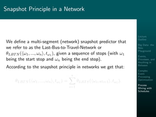 Lecture
Outline
Big Data: the
New
Playground
Events,
Processes, and
Anything in
Between
Complex
Event
Processing
Optimization
Process
Mining with
Schedules
Snapshot Principle in a Network
We deﬁne a multi-segment (network) snapshot predictor that
we refer to as the Last-Bus-to-Travel-Network or
θLBTN ( ω1, ..., ωn , tω1 ), given a sequence of stops (with ω1
being the start stop and ωn being the end stop).
According to the snapshot principle in networks we get that:
θLBTN ( ω1, ..., ωn , tω1 ) =
n
i=1
θLBTS( ωi, ωi+1 , tω1 ).
 