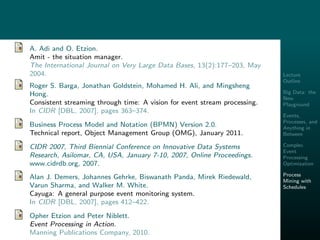Lecture
Outline
Big Data: the
New
Playground
Events,
Processes, and
Anything in
Between
Complex
Event
Processing
Optimization
Process
Mining with
Schedules
A. Adi and O. Etzion.
Amit - the situation manager.
The International Journal on Very Large Data Bases, 13(2):177–203, May
2004.
Roger S. Barga, Jonathan Goldstein, Mohamed H. Ali, and Mingsheng
Hong.
Consistent streaming through time: A vision for event stream processing.
In CIDR [DBL, 2007], pages 363–374.
Business Process Model and Notation (BPMN) Version 2.0.
Technical report, Object Management Group (OMG), January 2011.
CIDR 2007, Third Biennial Conference on Innovative Data Systems
Research, Asilomar, CA, USA, January 7-10, 2007, Online Proceedings.
www.cidrdb.org, 2007.
Alan J. Demers, Johannes Gehrke, Biswanath Panda, Mirek Riedewald,
Varun Sharma, and Walker M. White.
Cayuga: A general purpose event monitoring system.
In CIDR [DBL, 2007], pages 412–422.
Opher Etzion and Peter Niblett.
Event Processing in Action.
Manning Publications Company, 2010.
 
