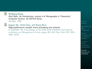 Lecture
Outline
Big Data: the
New
Playground
Events,
Processes, and
Anything in
Between
Complex
Event
Processing
Optimization
Process
Mining with
Schedules
Wolfgang Reisig.
Petri Nets: An Introduction, volume 4 of Monographs in Theoretical
Computer Science. An EATCS Series.
Springer, 1985.
Eugene Wu, Yanlei Diao, and Shariq Rizvi.
High-performance complex event processing over streams.
In SIGMOD ’06: Proceedings of the 2006 ACM SIGMOD international
conference on Management of data, pages 407–418, New York, NY, USA,
2006. ACM.
 