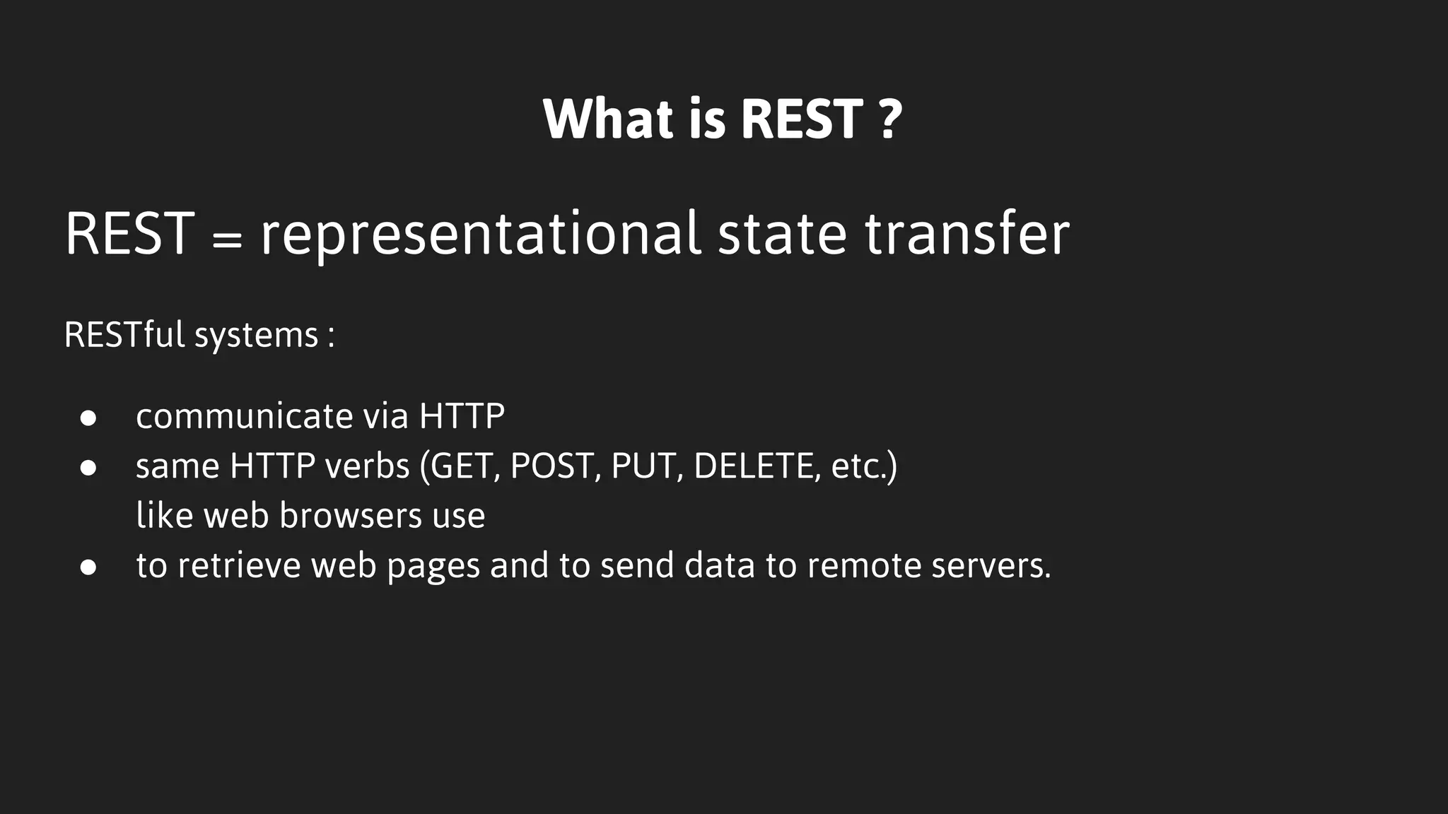 What is REST ?
REST = representational state transfer
RESTful systems :
● communicate via HTTP
● same HTTP verbs (GET, POST, PUT, DELETE, etc.)
like web browsers use
● to retrieve web pages and to send data to remote servers.
 