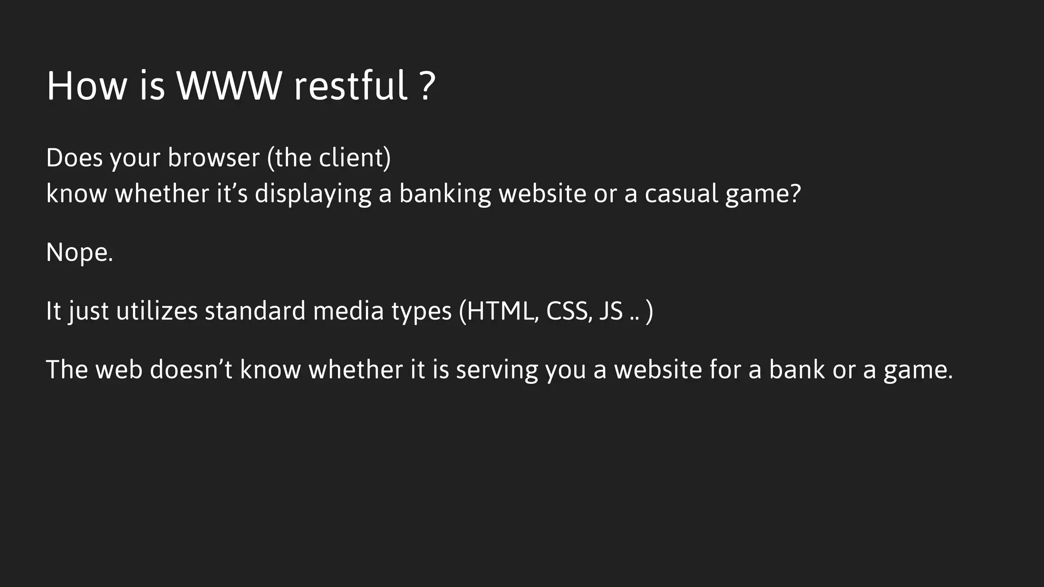 How is WWW restful ?
Does your browser (the client)
know whether it’s displaying a banking website or a casual game?
Nope.
It just utilizes standard media types (HTML, CSS, JS .. )
The web doesn’t know whether it is serving you a website for a bank or a game.
 