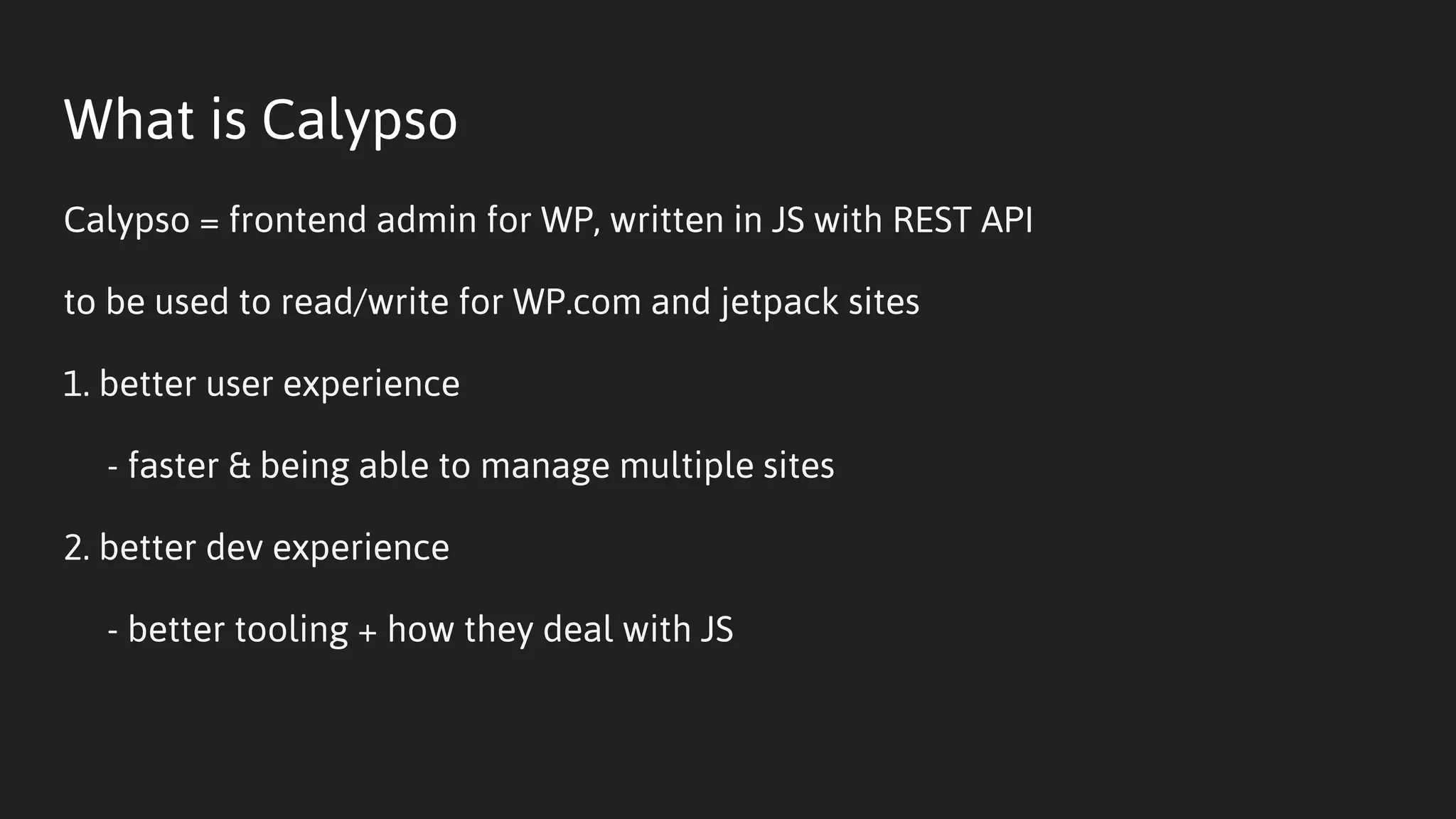 What is Calypso
Calypso = frontend admin for WP, written in JS with REST API
to be used to read/write for WP.com and jetpack sites
1. better user experience
- faster & being able to manage multiple sites
2. better dev experience
- better tooling + how they deal with JS
 