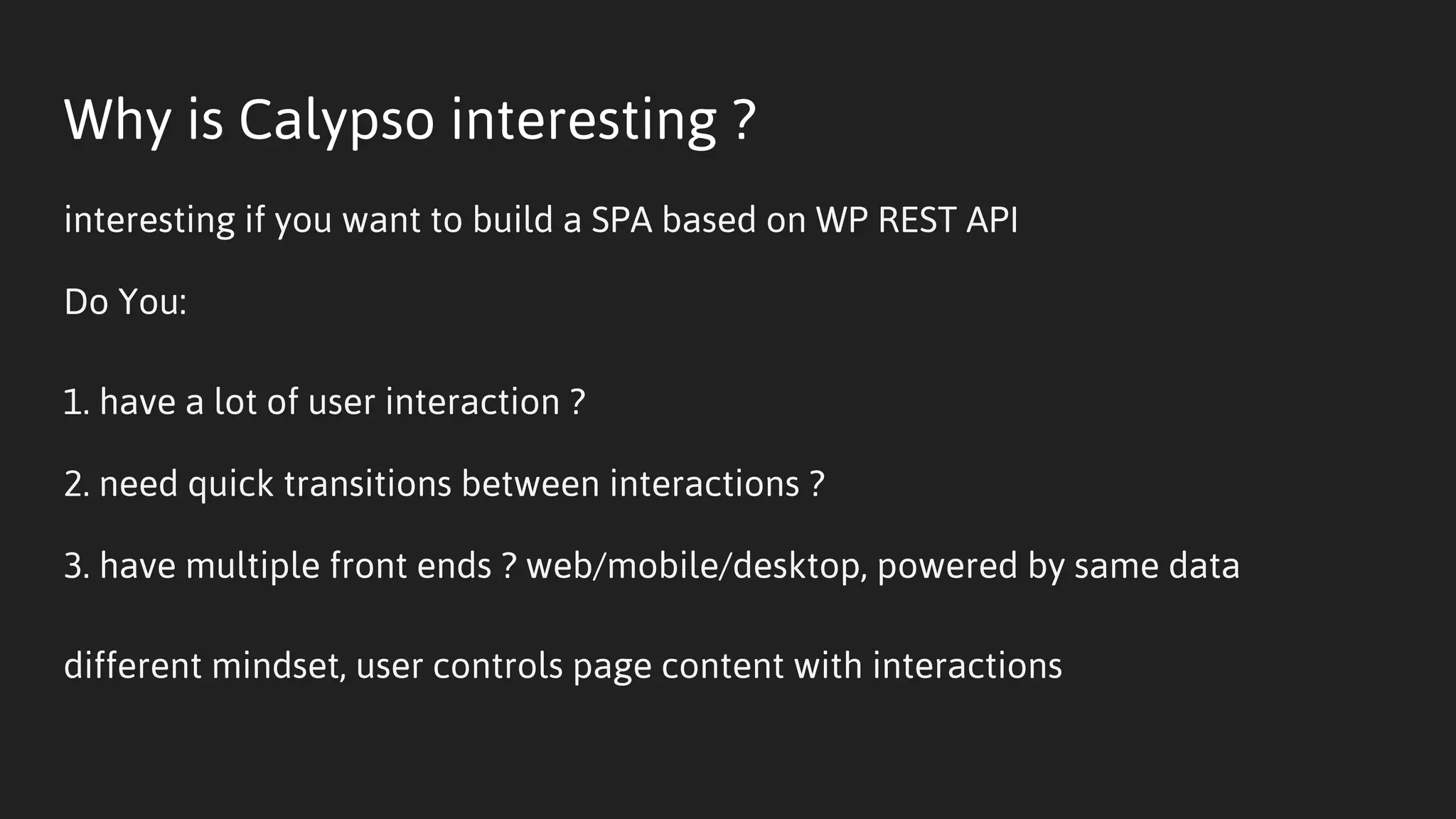 Why is Calypso interesting ?
interesting if you want to build a SPA based on WP REST API
Do You:
1. have a lot of user interaction ?
2. need quick transitions between interactions ?
3. have multiple front ends ? web/mobile/desktop, powered by same data
different mindset, user controls page content with interactions
 