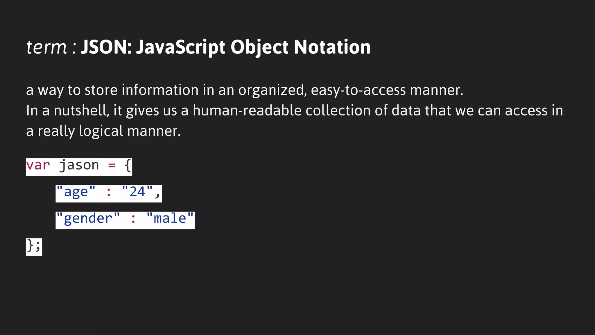 term : JSON: JavaScript Object Notation
a way to store information in an organized, easy-to-access manner.
In a nutshell, it gives us a human-readable collection of data that we can access in
a really logical manner.
var jason = {
"age" : "24",
"gender" : "male"
};
 