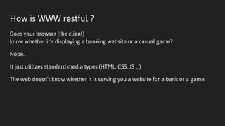 How is WWW restful ?
Does your browser (the client)
know whether it’s displaying a banking website or a casual game?
Nope.
It just utilizes standard media types (HTML, CSS, JS .. )
The web doesn’t know whether it is serving you a website for a bank or a game.
 
