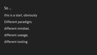 So ...
this is a start, obviously
Different paradigm,
different mindset,
different useage,
different tooling
 