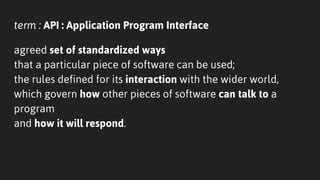 term : API : Application Program Interface
agreed set of standardized ways
that a particular piece of software can be used;
the rules defined for its interaction with the wider world,
which govern how other pieces of software can talk to a
program
and how it will respond.
 
