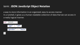 term : JSON: JavaScript Object Notation
a way to store information in an organized, easy-to-access manner.
In a nutshell, it gives us a human-readable collection of data that we can access in
a really logical manner.
var jason = {
"age" : "24",
"gender" : "male"
};
 