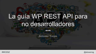 #WCZGZ @atowersg
La guía WP REST API para
no desarrolladores
Antonio Torres
 