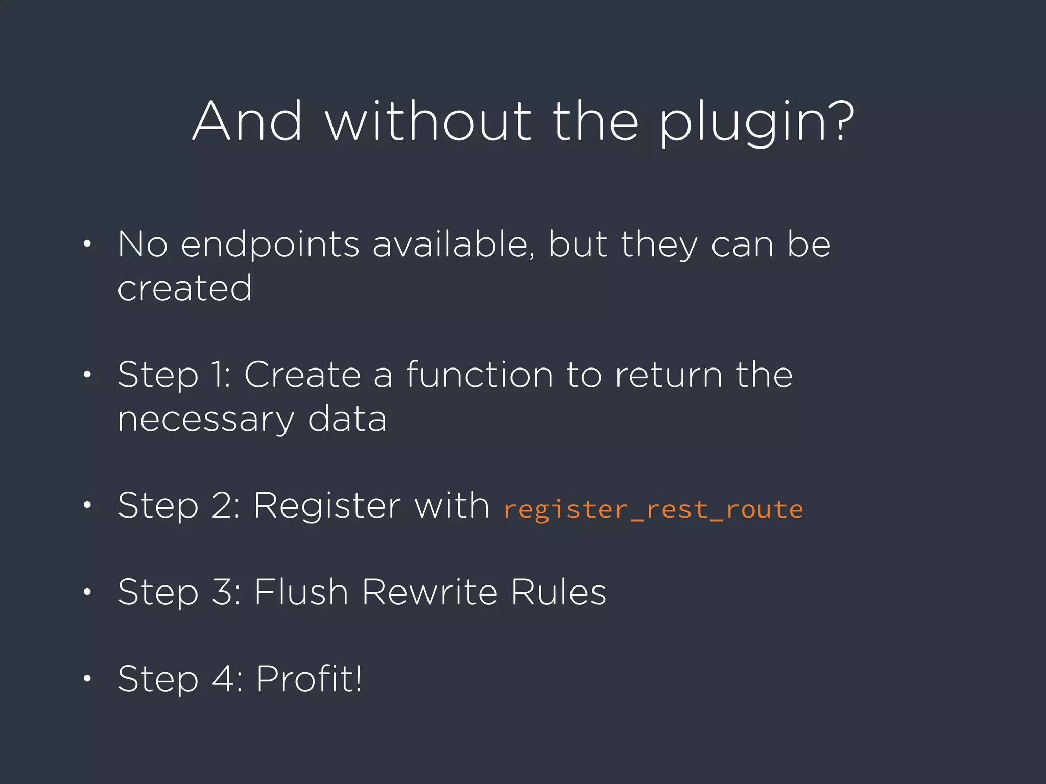 And without the plugin?
• No endpoints available, but they can be
created
• Step 1: Create a function to return the
necessary data
• Step 2: Register with register_rest_route
• Step 3: Flush Rewrite Rules
• Step 4: Proﬁt!
 